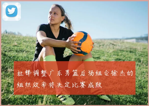 杜锋调整广东男篮后场组合徐杰的组织效率将决定比赛成败