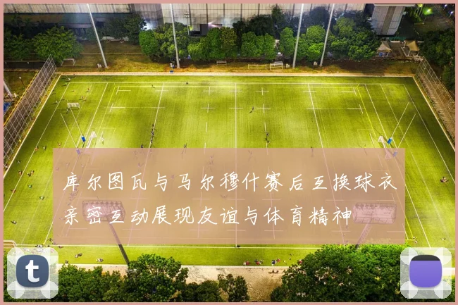 库尔图瓦与马尔穆什赛后互换球衣亲密互动展现友谊与体育精神