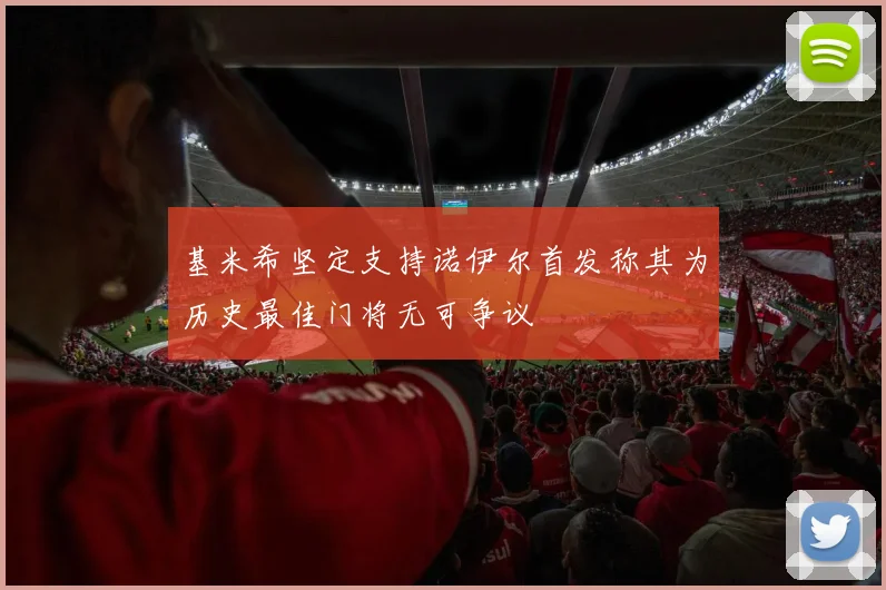 基米希坚定支持诺伊尔首发称其为历史最佳门将无可争议