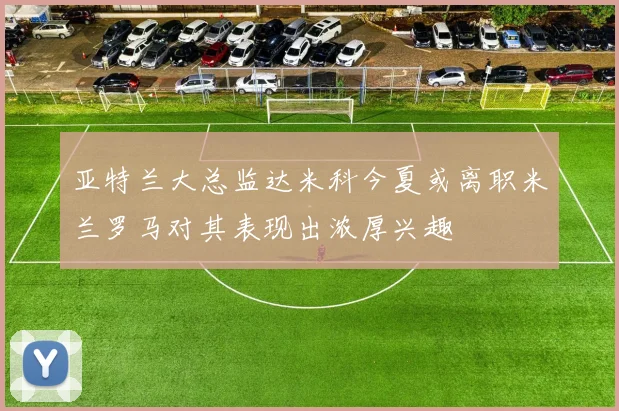亚特兰大总监达米科今夏或离职米兰罗马对其表现出浓厚兴趣