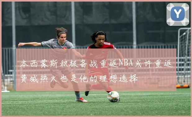 本西蒙斯积极备战重返NBA或许重返费城热火也是他的理想选择