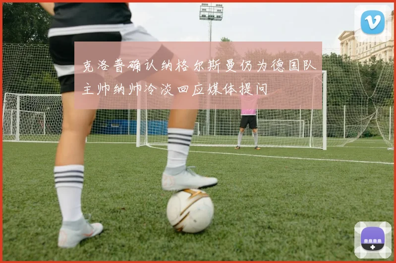 克洛普确认纳格尔斯曼仍为德国队主帅纳帅冷淡回应媒体提问