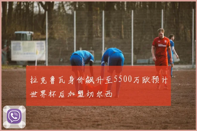 拉克鲁瓦身价飙升至5500万欧预计世界杯后加盟切尔西
