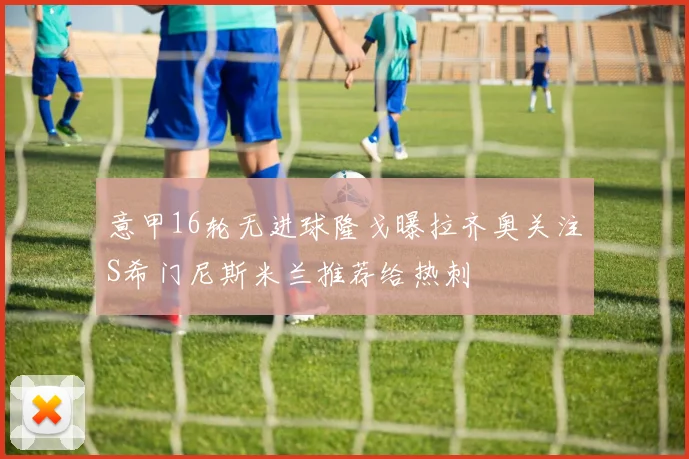 意甲16轮无进球隆戈曝拉齐奥关注S希门尼斯米兰推荐给热刺