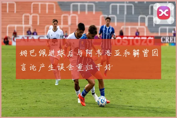 姆巴佩进球后与阿韦洛亚和解曾因言论产生误会重归于好