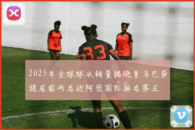 2025年全球球衣销量揭晓皇马巴萨稳居前两名迈阿密国际排名第五