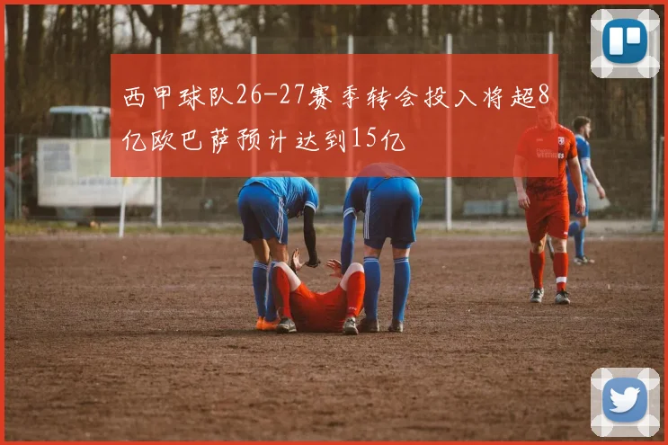 西甲球队26-27赛季转会投入将超8亿欧巴萨预计达到15亿