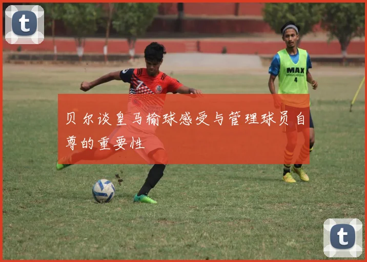 贝尔谈皇马输球感受与管理球员自尊的重要性