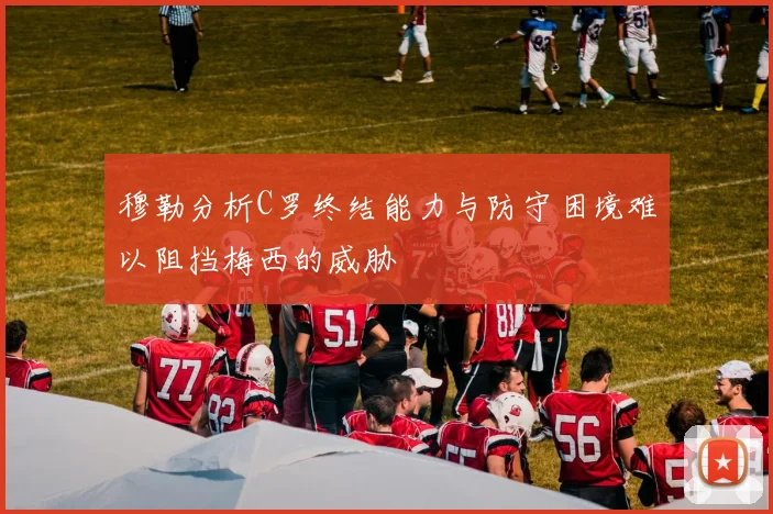 穆勒分析C罗终结能力与防守困境难以阻挡梅西的威胁