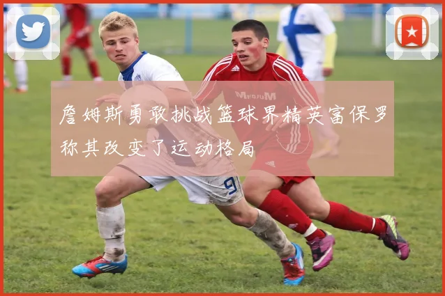 詹姆斯勇敢挑战篮球界精英富保罗称其改变了运动格局