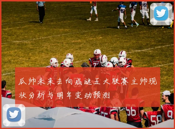 瓜帅未来去向成谜五大联赛主帅现状分析与明年变动预测