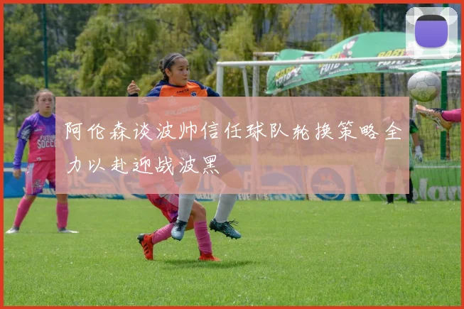 阿伦森谈波帅信任球队轮换策略全力以赴迎战波黑