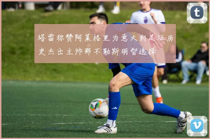 塔雷称赞阿莱格里为意大利足坛历史杰出主帅那不勒斯明智选择