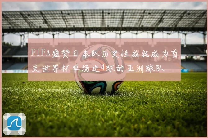 FIFA盛赞日本队历史性成就成为首支世界杯单场进4球的亚洲球队