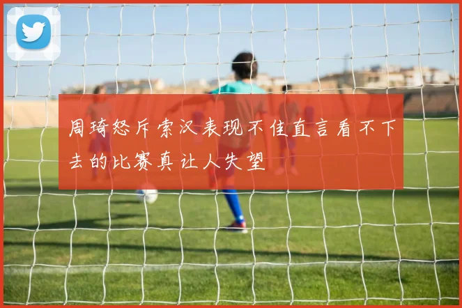 周琦怒斥索汉表现不佳直言看不下去的比赛真让人失望