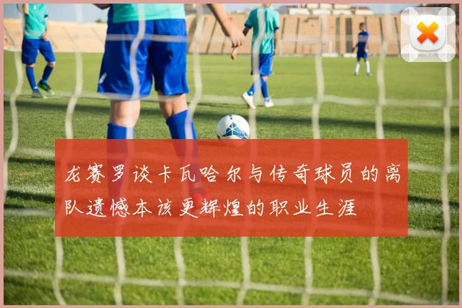 龙赛罗谈卡瓦哈尔与传奇球员的离队遗憾本该更辉煌的职业生涯
