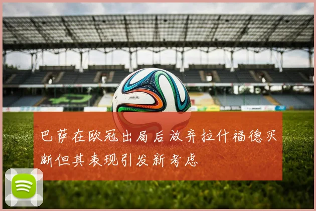 巴萨在欧冠出局后放弃拉什福德买断但其表现引发新考虑