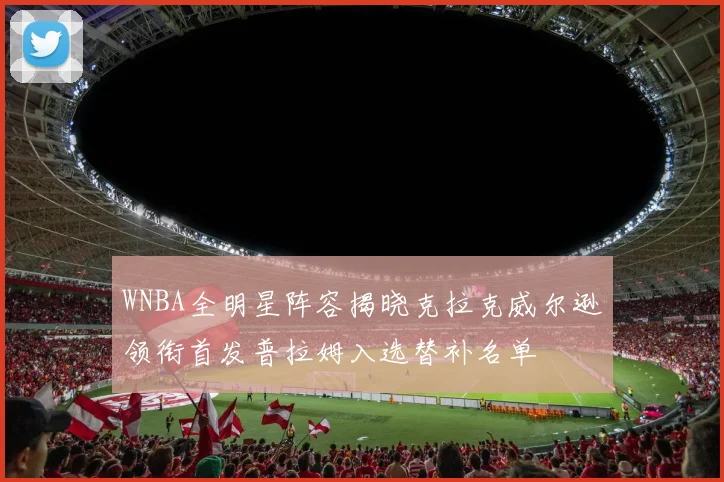 WNBA全明星阵容揭晓克拉克威尔逊领衔首发普拉姆入选替补名单