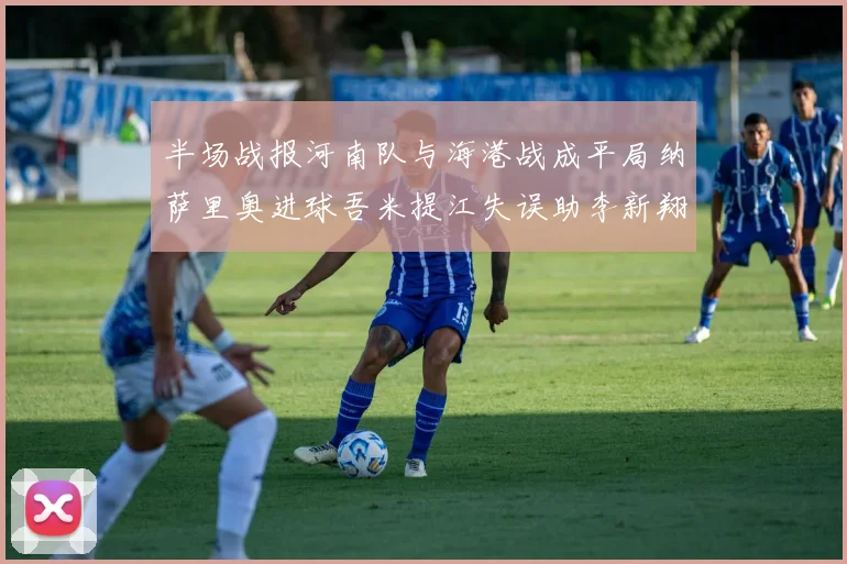 半场战报河南队与海港战成平局纳萨里奥进球吾米提江失误助李新翔扳平